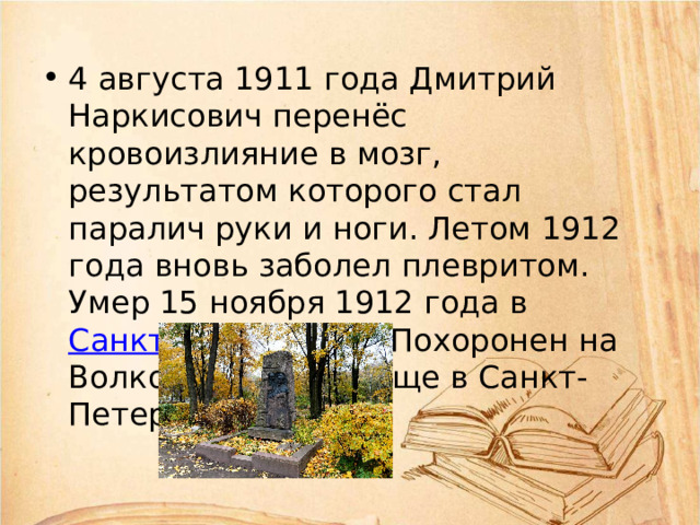 4 августа 1911 года Дмитрий Наркисович перенёс кровоизлияние в мозг, результатом которого стал паралич руки и ноги. Летом 1912 года вновь заболел плевритом. Умер 15 ноября 1912 года в Санкт-Петербурге . Похоронен на Волковском кладбище в Санкт-Петербурге. 