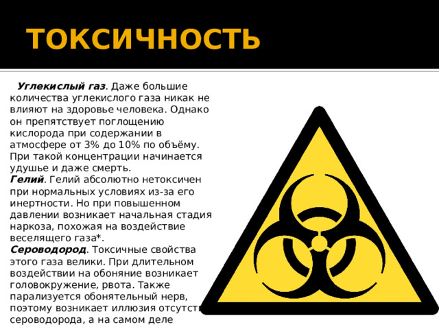 ТОКСИЧНОСТЬ  Углекислый газ .  Даже большие количества углекислого газа никак не влияют на здоровье человека. Однако он препятствует поглощению кислорода при содержании в атмосфере от 3% до 10% по объёму. При такой концентрации начинается удушье и даже смерть.  Гелий .  Гелий абсолютно нетоксичен при нормальных условиях из-за его инертности. Но при повышенном давлении возникает начальная стадия наркоза, похожая на воздействие веселящего газа*.  Сероводород . Токсичные свойства этого газа велики. При длительном воздействии на обоняние возникает головокружение, рвота. Также парализуется обонятельный нерв, поэтому возникает иллюзия отсутствия сероводорода, а на самом деле организм его уже просто не ощущает. Отравление сероводородом наступает при концентрации 0,2–0,3 мг/м3, концентрация выше 1 мг/м3 — смертельна.   