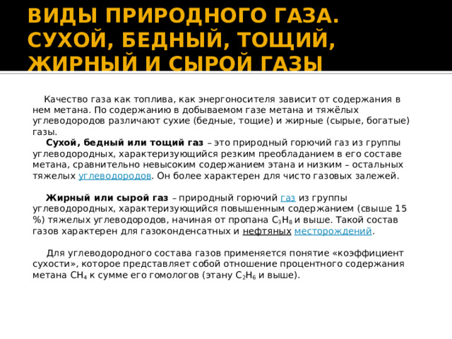 ВИДЫ ПРИРОДНОГО ГАЗА. СУХОЙ, БЕДНЫЙ, ТОЩИЙ, ЖИРНЫЙ И СЫРОЙ ГАЗЫ  Качество газа как топлива, как энергоносителя зависит от содержания в нем метана. По содержанию в добываемом газе метана и тяжёлых углеводородов различают сухие (бедные, тощие) и жирные (сырые, богатые) газы.  Сухой, бедный или тощий газ  – это природный горючий газ из группы углеводородных, характеризующийся резким преобладанием в его составе метана, сравнительно невысоким содержанием этана и низким – остальных тяжелых  углеводородов . Он более характерен для чисто газовых залежей.   Жирный или сырой газ  – природный горючий  газ  из группы углеводородных, характеризующийся повышенным содержанием (свыше 15 %) тяжелых углеводородов, начиная от пропана C 3 H 8  и выше. Такой состав газов характерен для газоконденсатных и  нефтяных   месторождений .  Для углеводородного состава газов применяется понятие «коэффициент сухости», которое представляет собой отношение процентного содержания метана СН 4  к сумме его гомологов (этану С 2 Н 6  и выше). 