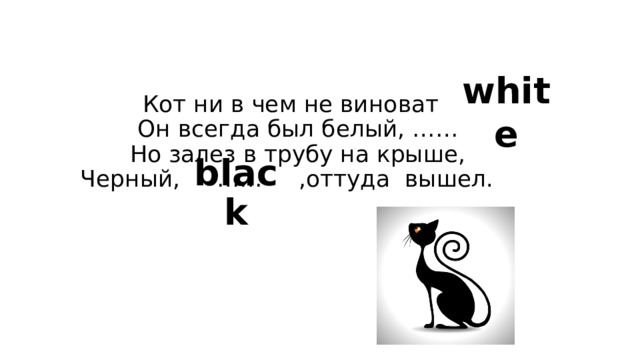white Кот ни в чем не виноват    Он всегда был белый, ……  Но залез в трубу на крыше,  Черный, …… ,оттуда  вышел.     black 