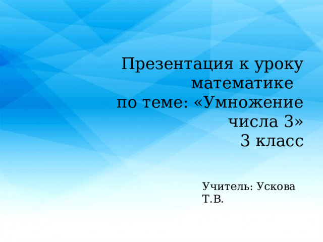 Презентация к уроку математике по теме: «Умножение числа 3»  3 класс Учитель: Ускова Т.В. 