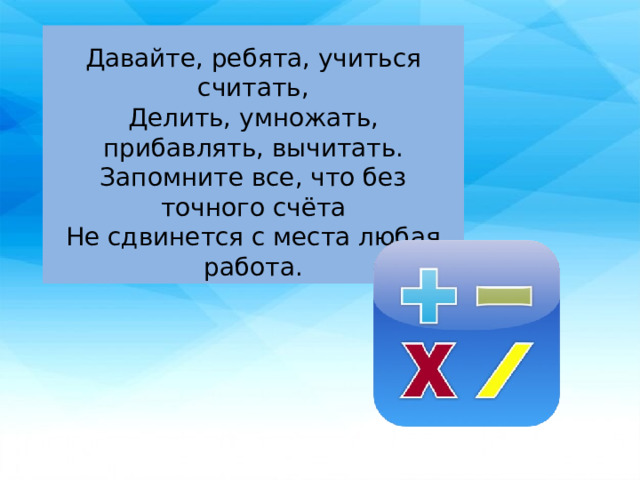 Давайте, ребята, учиться считать, Делить, умножать, прибавлять, вычитать. Запомните все, что без точного счёта Не сдвинется с места любая работа. 