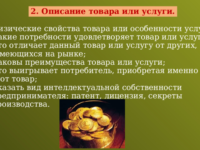 2. Описание товара или услуги. - Физические свойства товара или особенности услуги;  Какие потребности удовлетворяет товар или услуга;  Что отличает данный товар или услугу от других,  имеющихся на рынке;  Каковы преимущества товара или услуги;  Что выигрывает потребитель, приобретая именно  этот товар;  Указать вид интеллектуальной собственности  предпринимателя: патент, лицензия, секреты  производства. 