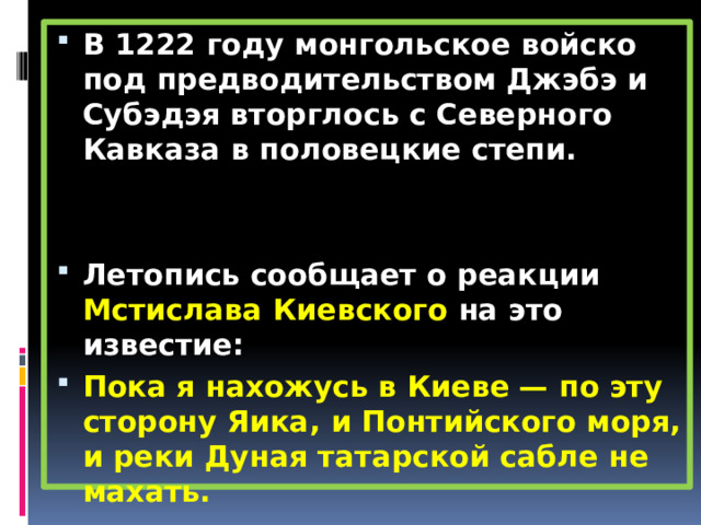 В 1222 году монгольское войско под предводительством Джэбэ и Субэдэя вторглось с Северного Кавказа в половецкие степи.   Летопись сообщает о реакции Мстислава Киевского на это известие: Пока я нахожусь в Киеве — по эту сторону Яика, и Понтийского моря, и реки Дуная татарской сабле не махать. 