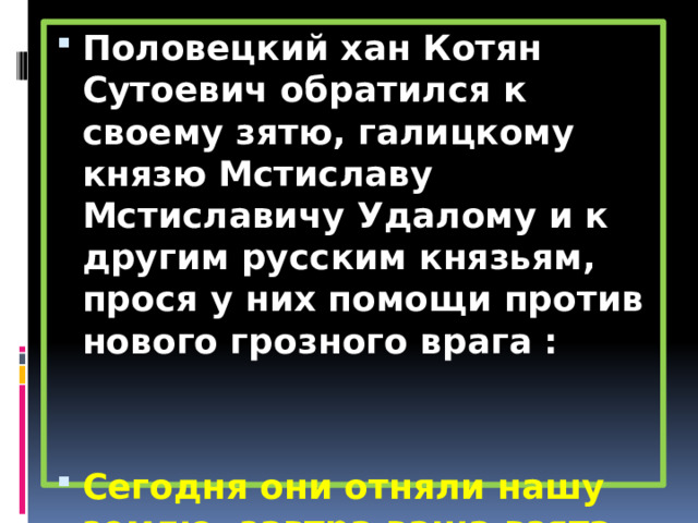 Половецкий хан Котян Сутоевич обратился к своему зятю, галицкому князю Мстиславу Мстиславичу Удалому и к другим русским князьям, прося у них помощи против нового грозного врага :   Сегодня они отняли нашу землю, завтра ваша взята будет. 