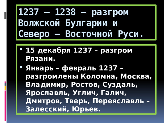 1237 – 1238 – разгром Волжской Булгарии и Северо – Восточной Руси. 15 декабря 1237 – разгром Рязани. Январь – февраль 1237 – разгромлены Коломна, Москва, Владимир, Ростов, Суздаль, Ярославль, Углич, Галич, Дмитров, Тверь, Переяславль – Залесский, Юрьев. 