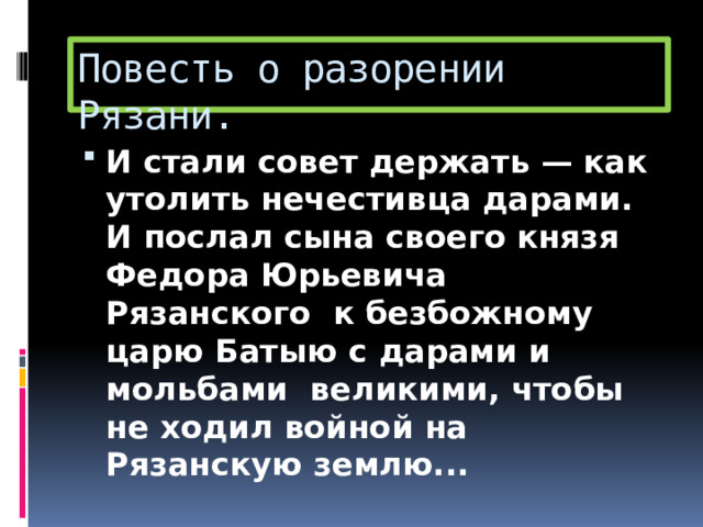 Повесть о разорении Рязани. И стали совет держать — как утолить нечестивца дарами. И послал сына своего князя Федора Юрьевича Рязанского к безбожному царю Батыю с дарами и мольбами великими, чтобы не ходил войной на Рязанскую землю... 