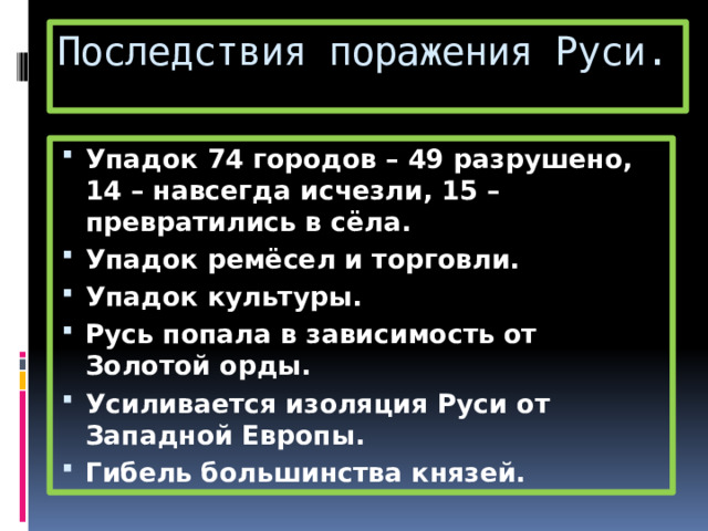 Последствия поражения Руси. Упадок 74 городов – 49 разрушено, 14 – навсегда исчезли, 15 – превратились в сёла. Упадок ремёсел и торговли. Упадок культуры. Русь попала в зависимость от Золотой орды. Усиливается изоляция Руси от Западной Европы. Гибель большинства князей. 