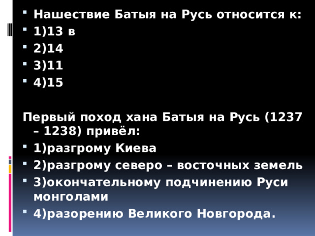 Нашествие Батыя на Русь относится к: 1)13 в 2)14 3)11 4)15  Первый поход хана Батыя на Русь (1237 – 1238) привёл: 1)разгрому Киева 2)разгрому северо – восточных земель 3)окончательному подчинению Руси монголами 4)разорению Великого Новгорода.  