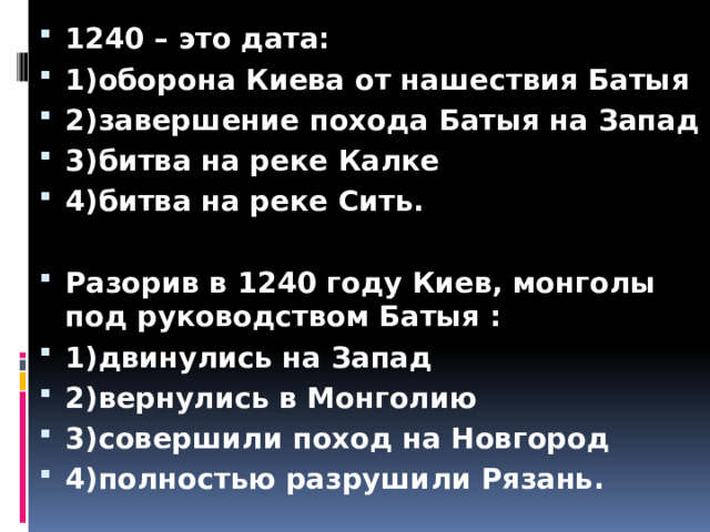 1240 – это дата: 1)оборона Киева от нашествия Батыя 2)завершение похода Батыя на Запад 3)битва на реке Калке 4)битва на реке Сить.  Разорив в 1240 году Киев, монголы под руководством Батыя : 1)двинулись на Запад 2)вернулись в Монголию 3)совершили поход на Новгород 4)полностью разрушили Рязань. 