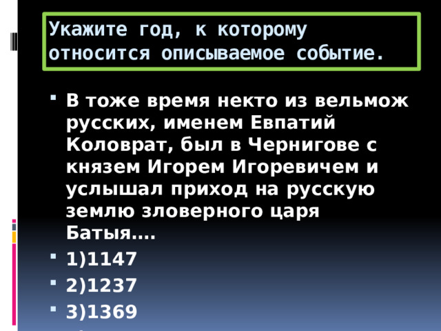 Укажите год, к которому относится описываемое событие. В тоже время некто из вельмож русских, именем Евпатий Коловрат, был в Чернигове с князем Игорем Игоревичем и услышал приход на русскую землю зловерного царя Батыя…. 1)1147 2)1237 3)1369 4)1426 