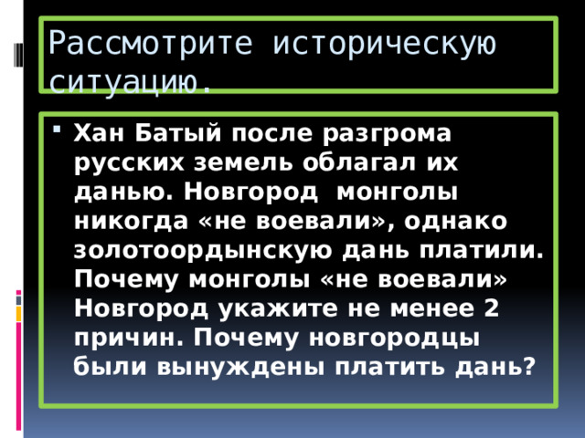 Рассмотрите историческую ситуацию. Хан Батый после разгрома русских земель облагал их данью. Новгород монголы никогда «не воевали», однако золотоордынскую дань платили. Почему монголы «не воевали» Новгород укажите не менее 2 причин. Почему новгородцы были вынуждены платить дань? 