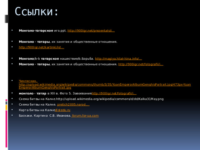 Ссылки: Монголо - татарское иго.ppt. http:// 900igr.net/prezentatsii… Монголо - татары , их занятия и общественные отношения. http://900igr.net/kartinki/ist… Монголо /b-b татарское нашествие/b.Борьба. http ://magiya.hilat-hina.info /… Монголо - татары , их занятия и общественные отношения. http ://900igr.net/fotografii/i… Чингисхан . http://upload.wikimedia.org/wikipedia/commons/thumb/3/35/YuanEmperorAlbumGenghisPortrait.jpg/473px-YuanEmperorAlbumGenghisPortrait.jpg монголо - татар в XIII в. Фото 5. Завоевания http ://900igr.net/fotografii/i… Схема битвы на Калке.http://upload.wikimedia.org/wikipedia/commons/d/dd/Kalka31May.png Схема битвы на Калке. pretich2005.narod.… Карта битвы на Калке distedu.ru Баскаки. Картина С.В. Иванова. forum.for-ua.com 