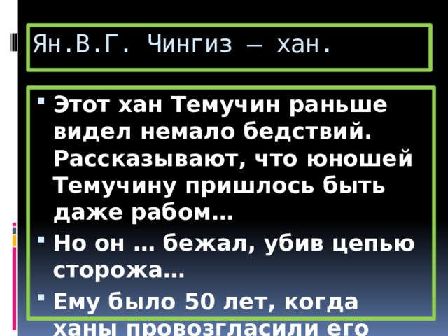 Ян.В.Г. Чингиз – хан. Этот хан Темучин раньше видел немало бедствий. Рассказывают, что юношей Темучину пришлось быть даже рабом… Но он … бежал, убив цепью сторожа… Ему было 50 лет, когда ханы провозгласили его великим каганом. 