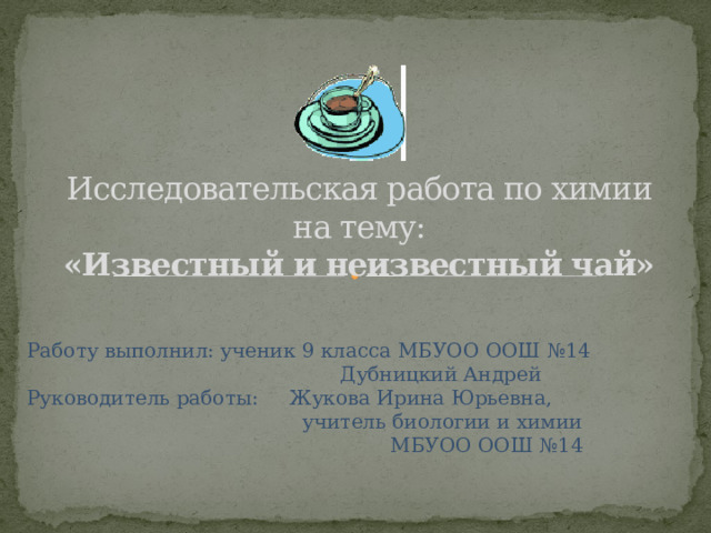 Исследовательская работа по химии на тему:  «Известный и неизвестный чай»   Работу выполнил: ученик 9 класса МБУОО ООШ №14  Дубницкий Андрей  Руководитель работы: Жукова Ирина Юрьевна,  учитель биологии и химии  МБУОО ООШ №14 