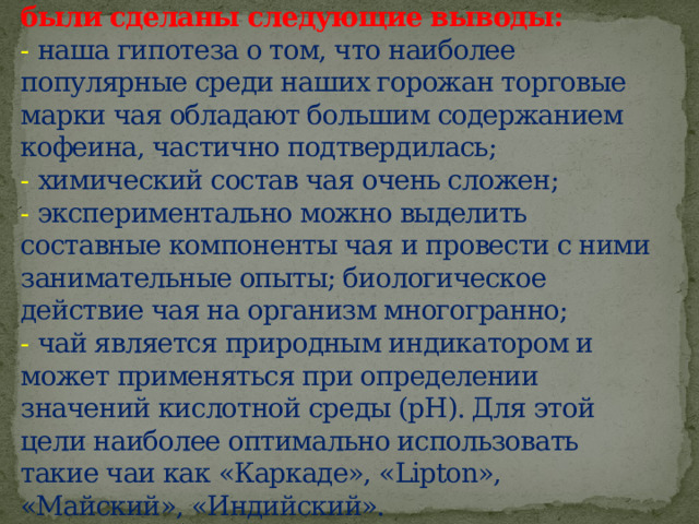 Подводя итоги нашей работы, нами были сделаны следующие выводы:  - наша гипотеза о том, что наиболее популярные среди наших горожан торговые марки чая обладают большим содержанием кофеина, частично подтвердилась;  - химический состав чая очень сложен;  - экспериментально можно выделить составные компоненты чая и провести с ними занимательные опыты; биологическое действие чая на организм многогранно;  - чай является природным индикатором и может применяться при определении значений кислотной среды (рН). Для этой цели наиболее оптимально использовать такие чаи как «Каркаде», «Lipton», «Майский», «Индийский». 