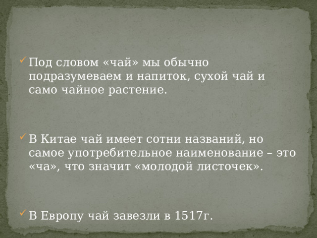 Под словом «чай» мы обычно подразумеваем и напиток, сухой чай и само чайное растение. В Китае чай имеет сотни названий, но самое употребительное наименование – это «ча», что значит «молодой листочек». В Европу чай завезли в 1517г. 