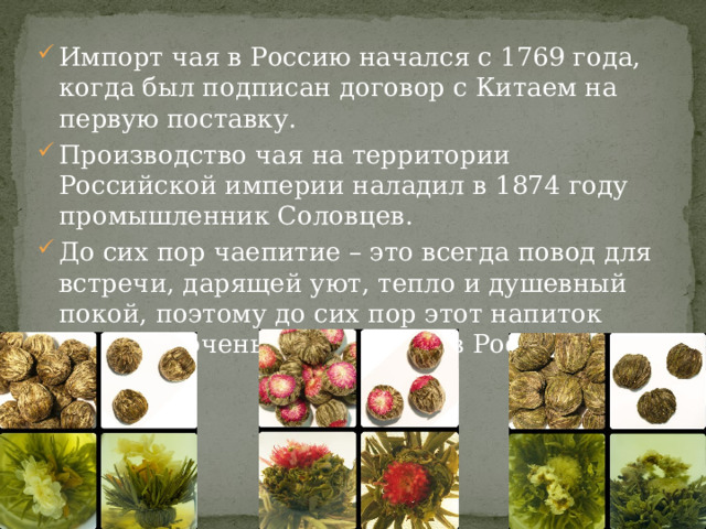 Импорт чая в Россию начался с 1769 года, когда был подписан договор с Китаем на первую поставку. Производство чая на территории Российской империи наладил в 1874 году промышленник Соловцев. До сих пор чаепитие – это всегда повод для встречи, дарящей уют, тепло и душевный покой, поэтому до сих пор этот напиток остается очень популярным в России. 