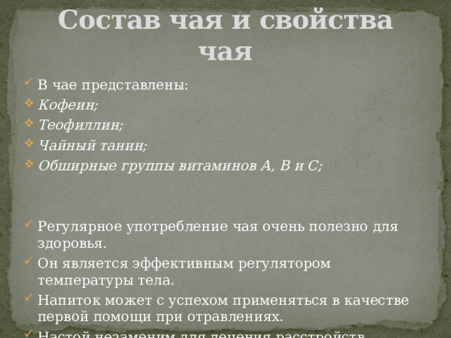 Состав чая и свойства чая В чае представлены: Кофеин; Теофиллин; Чайный  танин; Обширные группы витаминов А, В и С;   Регулярное употребление чая очень полезно для здоровья. Он является эффективным регулятором температуры тела. Напиток может с успехом применяться в качестве первой помощи при отравлениях. Настой незаменим для лечения расстройств кишечника и является мощным средством против дизентерии. 