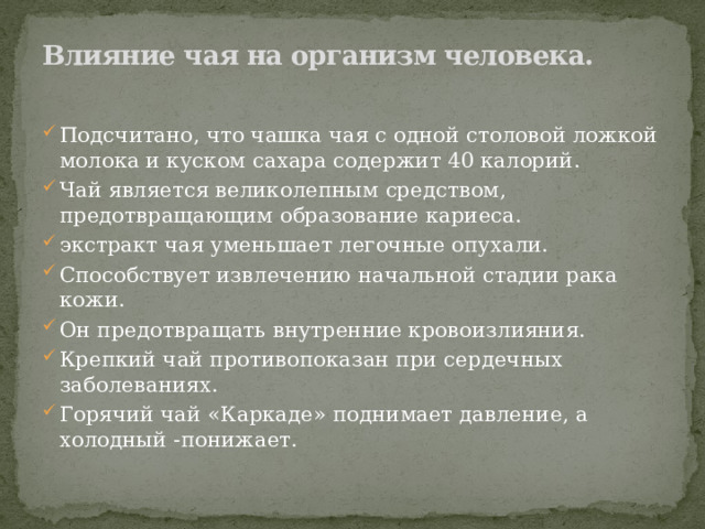 Влияние чая на организм человека.   Подсчитано, что чашка чая с одной столовой ложкой молока и куском сахара содержит 40 калорий. Чай является великолепным средством, предотвращающим образование кариеса. экстракт чая уменьшает легочные опухали. Способствует извлечению начальной стадии рака кожи. Он предотвращать внутренние кровоизлияния. Крепкий чай противопоказан при сердечных заболеваниях. Горячий чай «Каркаде» поднимает давление, а холодный -понижает. 