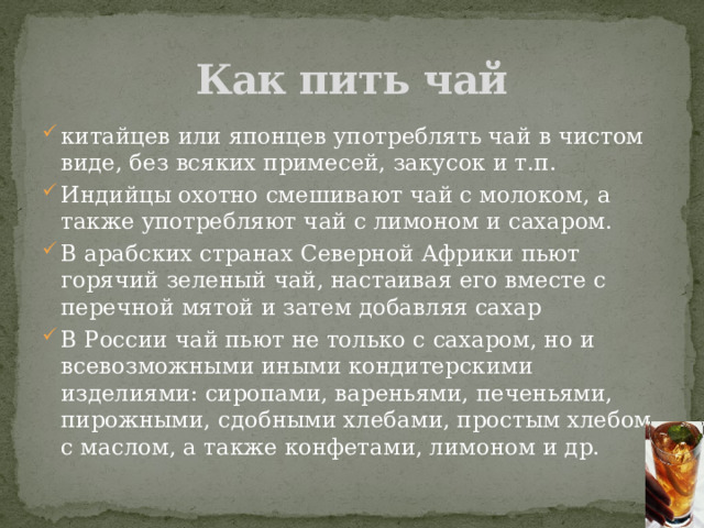 Как пить чай китайцев или японцев употреблять чай в чистом виде, без всяких примесей, закусок и т.п. Индийцы охотно смешивают чай с молоком, а также употребляют чай с лимоном и сахаром. В арабских странах Северной Африки пьют горячий зеленый чай, настаивая его вместе с перечной мятой и затем добавляя сахар В России чай пьют не только с сахаром, но и всевозможными иными кондитерскими изделиями: сиропами, вареньями, печеньями, пирожными, сдобными хлебами, простым хлебом с маслом, а также конфетами, лимоном и др. 