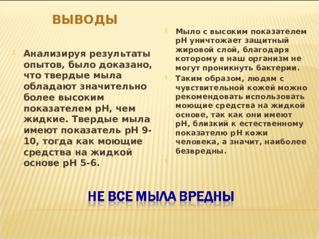 ВЫВОДЫ  Мыло с высоким показателем рН уничтожает защитный жировой слой, благодаря которому в наш организм не могут проникнуть бактерии. Таким образом, людям с чувствительной кожей можно рекомендовать использовать моющие средства на жидкой основе, так как они имеют рН, близкий к естественному показателю рН кожи человека, а значит, наиболее безвредны.   Анализируя результаты опытов, было доказано, что твердые мыла обладают значительно более высоким показателем рН, чем жидкие. Твердые мыла имеют показатель рН 9-10, тогда как моющие средства на жидкой основе рН 5-6.  