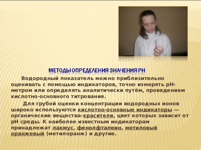  Водородный показатель можно приблизительно оценивать с помощью индикаторов, точно измерять pH-метром или определять аналитически путём, проведением кислотно-основного титрования.  Для грубой оценки концентрации водородных ионов широко используются кислотно-основные индикаторы — органические вещества- красители , цвет которых зависит от pH среды. К наиболее известным индикаторам принадлежат лакмус , фенолфталеин , метиловый оранжевый (метилоранж) и другие. 