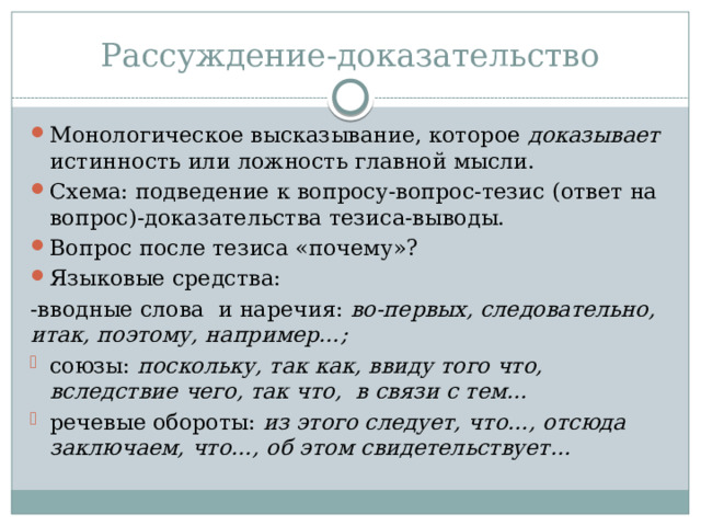 Рассуждение-доказательство Монологическое высказывание, которое доказывает истинность или ложность главной мысли. Схема: подведение к вопросу-вопрос-тезис (ответ на вопрос)-доказательства тезиса-выводы. Вопрос после тезиса «почему»? Языковые средства: -вводные слова и наречия: во-первых, следовательно, итак, поэтому, например…; союзы: поскольку, так как, ввиду того что, вследствие чего, так что, в связи с тем… речевые обороты: из этого следует, что…, отсюда заключаем, что…, об этом свидетельствует… 