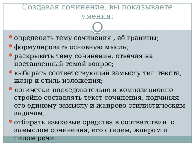 Создавая сочинение, вы показываете умения: определять тему сочинения , её границы; формулировать основную мысль; раскрывать тему сочинения, отвечая на поставленный темой вопрос; выбирать соответствующий замыслу тип текста, жанр и стиль изложения; логически последовательно и композиционно стройно составлять текст сочинения, подчиняя его единому замыслу и жанрово-стилистическим задачам; отбирать языковые средства в соответствии с замыслом сочинения, его стилем, жанром и типом речи. 