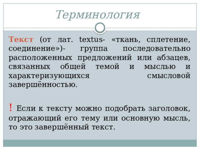 Терминология   Текст (от лат. textus- «ткань, сплетение, соединение»)- группа последовательно расположенных предложений или абзацев, связанных общей темой и мыслью и характеризующихся смысловой завершённостью. !  Если к тексту можно подобрать заголовок, отражающий его тему или основную мысль, то это завершённый текст. 