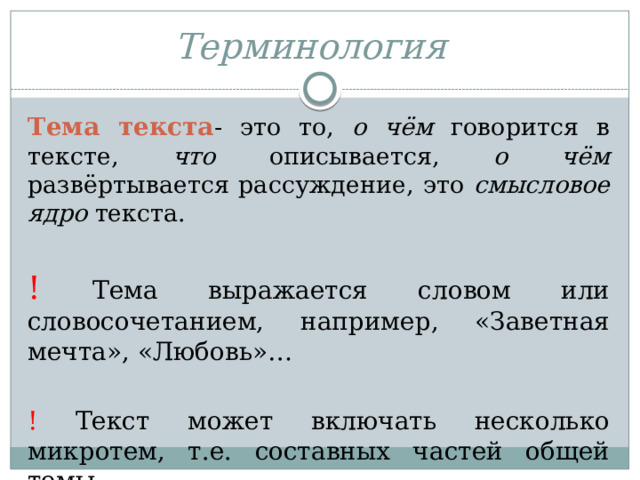 Терминология   Тема текста - это то, о чём говорится в тексте, что описывается, о чём развёртывается рассуждение, это смысловое ядро текста. ! Тема выражается словом или словосочетанием, например, «Заветная мечта», «Любовь»… ! Текст может включать несколько микротем, т.е. составных частей общей темы. 