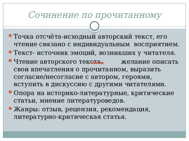 Сочинение по прочитанному Точка отсчёта-исходный авторский текст, его чтение связано с индивидуальным восприятием. Текст- источник эмоций, возникших у читателя. Чтение авторского текста желание описать свои впечатления о прочитанном, выразить согласие/несогласие с автором, героями, вступить в дискуссию с другими читателями. Опора на историко-литературные, критические статьи, мнение литературоведов. Жанры: отзыв, рецензия, рекомендация, литературно-критическая статья. 