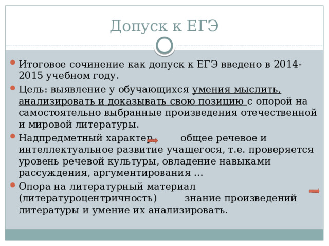 Допуск к ЕГЭ Итоговое сочинение как допуск к ЕГЭ введено в 2014-2015 учебном году. Цель: выявление у обучающихся умения мыслить, анализировать и доказывать свою позицию с опорой на самостоятельно выбранные произведения отечественной и мировой литературы. Надпредметный характер общее речевое и интеллектуальное развитие учащегося, т.е. проверяется уровень речевой культуры, овладение навыками рассуждения, аргументирования … Опора на литературный материал (литературоцентричность) знание произведений литературы и умение их анализировать. 
