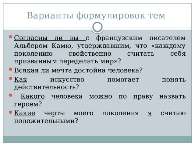 Варианты формулировок тем Согласны ли вы с французским писателем Альбером Камю, утверждавшим, что «каждому поколению свойственно считать себя призванным переделать мир»? Всякая ли мечта достойна человека? Как искусство помогает понять действительность?  Какого человека можно по праву назвать героем? Какие черты моего поколения я считаю положительными? 