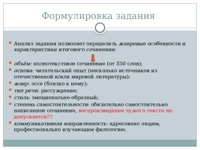 Формулировка задания Анализ задания позволяет определить жанровые особенности и характеристики итогового сочинения:  объём: полнотекстовое сочинение (от 350 слов); основа : читательский опыт (несколько источников из отечественной и/или мировой литературы); жанр : эссе (близко к нему); тип речи : рассуждение; стиль : эмоционально-образный; степень самостоятельности : обязательно самостоятельно написанное сочинение, воспроизведение чужого текста не допускается!!! коммуникативная направленность : адресовано людям, профессионально изучающим филологию. 
