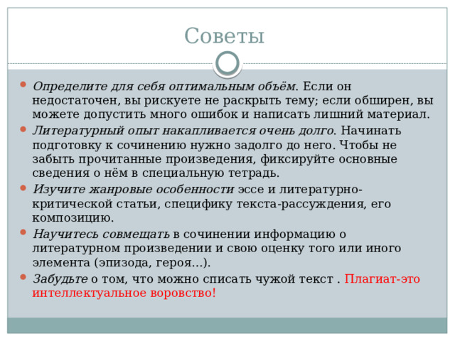  Советы Определите для себя оптимальным объём . Если он недостаточен, вы рискуете не раскрыть тему; если обширен, вы можете допустить много ошибок и написать лишний материал. Литературный опыт накапливается очень долго . Начинать подготовку к сочинению нужно задолго до него. Чтобы не забыть прочитанные произведения, фиксируйте основные сведения о нём в специальную тетрадь. Изучите жанровые особенности эссе и литературно-критической статьи, специфику текста-рассуждения, его композицию. Научитесь совмещать в сочинении информацию о литературном произведении и свою оценку того или иного элемента (эпизода, героя…). Забудьте о том, что можно списать чужой текст . Плагиат-это интеллектуальное воровство!  