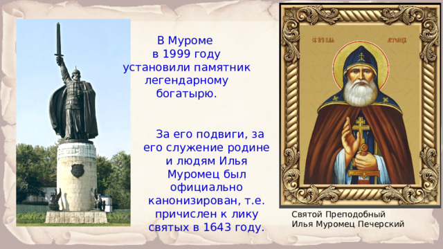 В Муроме в 1999 году установили памятник легендарному богатырю. За его подвиги, за его служение родине и людям Илья Муромец был официально канонизирован, т.е. причислен к лику святых в 1643 году. Святой Преподобный Илья Муромец Печерский 