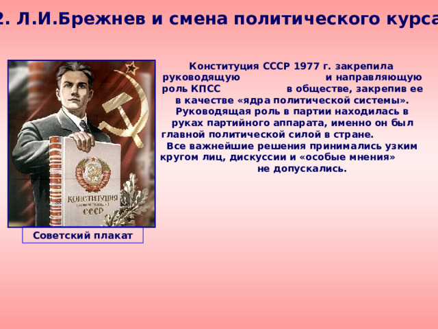 2. Л.И.Брежнев и смена политического курса  Конституция СССР 1977 г. закрепила руководящую и направляющую роль КПСС в обществе, закрепив ее в качестве «ядра политической системы». Руководящая роль в партии находилась в руках партийного аппарата, именно он был главной политической силой в стране. Все важнейшие решения принимались узким кругом лиц, дискуссии и «особые мнения» не допускались. Советский плакат 