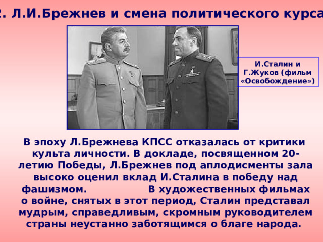 2. Л.И.Брежнев и смена политического курса И.Сталин и Г.Жуков (фильм «Освобождение»)  В эпоху Л.Брежнева КПСС отказалась от критики культа личности. В докладе, посвященном 20-летию Победы, Л.Брежнев под аплодисменты зала высоко оценил вклад И.Сталина в победу над фашизмом. В художественных фильмах о войне, снятых в этот период, Сталин представал мудрым, справедливым, скромным руководителем страны неустанно заботящимся о благе народа. 