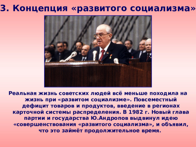 3. Концепция «развитого социализма» Реальная жизнь советских людей всё меньше походила на жизнь при «развитом социализме». Повсеместный дефицит товаров и продуктов, введение в регионах карточной системы распределения. В 1982 г. Новый глава партии и государства Ю.Андропов выдвинул идею «совершенствования «развитого социализма», и объявил, что это займёт продолжительное время. 