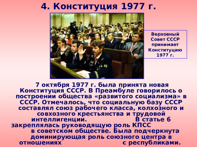 4. Конституция 1977 г. Верховный Совет СССР принимает Конституцию 1977 г.  7 октября 1977 г. была принята новая Конституция СССР. В Преамбуле говорилось о построении общества «развитого социализма» в СССР. Отмечалось, что социальную базу СССР составлял союз рабочего класса, колхозного и совхозного крестьянства и трудовой интеллигенции. В статье 6 закреплялась руководящую роль КПСС в советском обществе. Была подчеркнута доминирующая роль союзного центра в отношениях с республиками. 