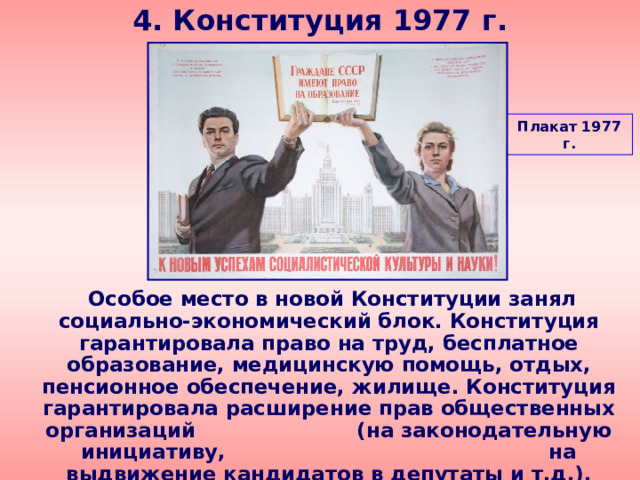 4. Конституция 1977 г. Плакат 1977 г.  Особое место в новой Конституции занял социально-экономический блок. Конституция гарантировала право на труд, бесплатное образование, медицинскую помощь, отдых, пенсионное обеспечение, жилище. Конституция гарантировала расширение прав общественных организаций (на законодательную инициативу, на выдвижение кандидатов в депутаты и т.д.). 