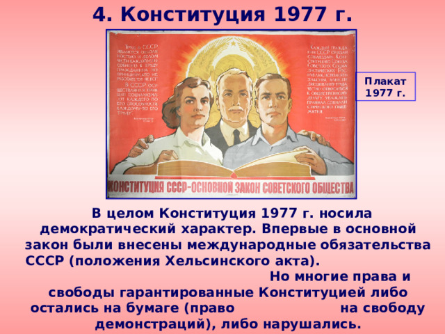 4. Конституция 1977 г. Плакат 1977 г.  В целом Конституция 1977 г. носила демократический характер. Впервые в основной закон были внесены международные обязательства СССР (положения Хельсинского акта). Но многие права и свободы гарантированные Конституцией либо остались на бумаге (право на свободу демонстраций), либо нарушались. 