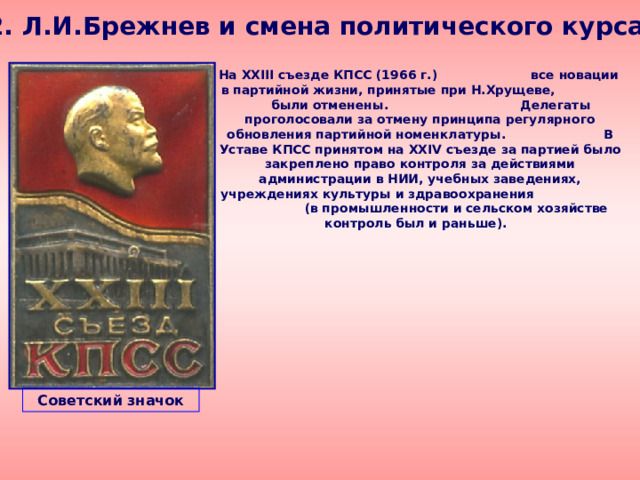 2. Л.И.Брежнев и смена политического курса  На XXIII съезде КПСС (1966 г.) все новации в партийной жизни, принятые при Н.Хрущеве, были отменены. Делегаты проголосовали за отмену принципа регулярного обновления партийной номенклатуры. В Уставе КПСС принятом на XXIV съезде за партией было закреплено право контроля за действиями администрации в НИИ, учебных заведениях, учреждениях культуры и здравоохранения (в промышленности и сельском хозяйстве контроль был и раньше). Советский значок 