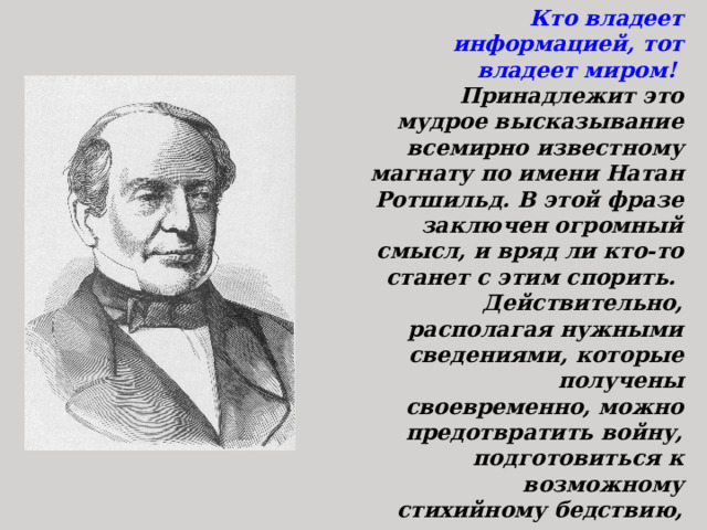 Кто владеет информацией, тот владеет миром! Принадлежит это мудрое высказывание всемирно известному магнату по имени Натан Ротшильд. В этой фразе заключен огромный смысл, и вряд ли кто-то станет с этим спорить. Действительно, располагая нужными сведениями, которые получены своевременно, можно предотвратить войну, подготовиться к возможному стихийному бедствию, предотвратить крупные аварии и добиться успеха на выбранном поприще.  