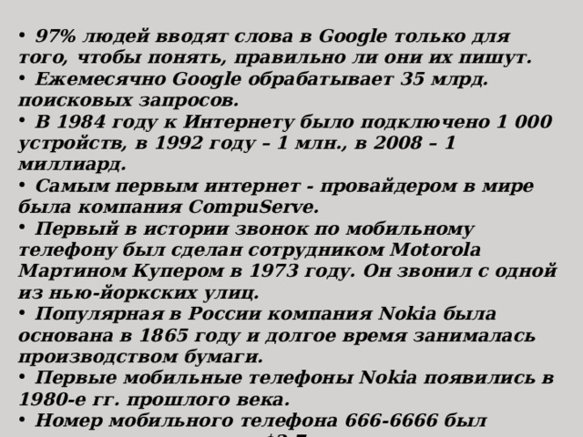  97% людей вводят слова в Google только для того, чтобы понять, правильно ли они их пишут.  Ежемесячно Google обрабатывает 35 млрд. поисковых запросов.  В 1984 году к Интернету было подключено 1 000 устройств, в 1992 году – 1 млн., в 2008 – 1 миллиард.  Самым первым интернет - провайдером в мире была компания CompuServe.  Первый в истории звонок по мобильному телефону был сделан сотрудником Motorola Мартином Купером в 1973 году. Он звонил с одной из нью-йоркских улиц.  Популярная в России компания Nokia была основана в 1865 году и долгое время занималась производством бумаги.  Первые мобильные телефоны Nokia появились в 1980-е гг. прошлого века.  Номер мобильного телефона 666-6666 был продан на аукционе за $2,7 млн.  Изначально Apple хотела выпустить первый iPhone в корпусе, формой напоминающем яблоко. 