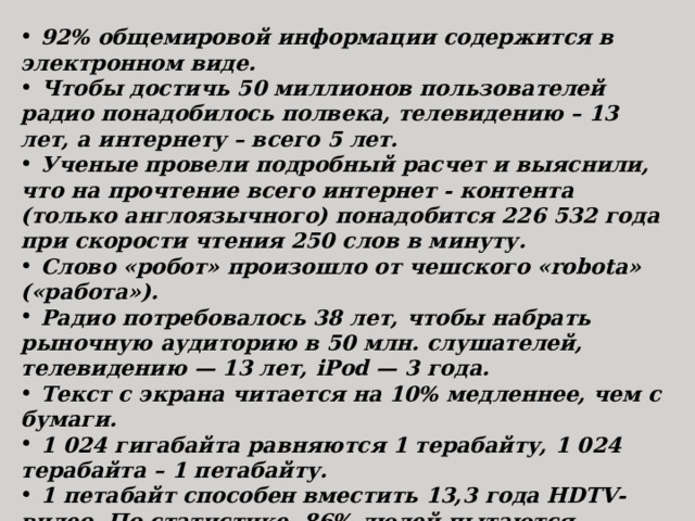  92% общемировой информации содержится в электронном виде.  Чтобы достичь 50 миллионов пользователей радио понадобилось полвека, телевидению – 13 лет, а интернету – всего 5 лет.  Ученые провели подробный расчет и выяснили, что на прочтение всего интернет - контента (только англоязычного) понадобится 226 532 года при скорости чтения 250 слов в минуту.  Слово «робот» произошло от чешского «robota» («работа»).  Радио потребовалось 38 лет, чтобы набрать рыночную аудиторию в 50 млн. слушателей, телевидению — 13 лет, iPod — 3 года.  Текст с экрана читается на 10% медленнее, чем с бумаги.  1 024 гигабайта равняются 1 терабайту, 1 024 терабайта – 1 петабайту.  1 петабайт способен вместить 13,3 года HDTV-видео. По статистике, 86% людей пытаются вставить USB-кабель «вверх ногами».  Электронная почта появилась раньше, чем Интернет.  В 2004 году символ @ был добавлен в азбуку Морзе. 