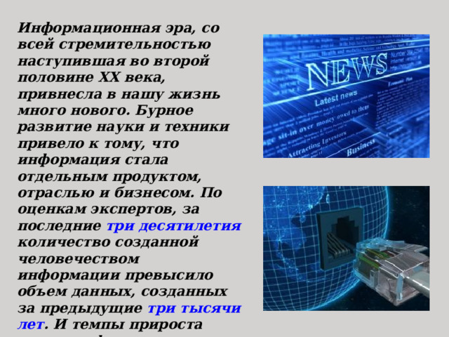 Информационная эра, со всей стремительностью наступившая во второй половине ХХ века, привнесла в нашу жизнь много нового. Бурное развитие науки и техники привело к тому, что информация стала отдельным продуктом, отраслью и бизнесом. По оценкам экспертов, за последние три десятилетия количество созданной человечеством информации превысило объем данных, созданных за предыдущие три тысячи лет . И темпы прироста новых информационных продуктов не снижаются: количество новой информации в мире удваивается примерно каждые 10 лет. 