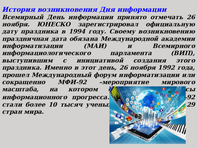 История возникновения Дня информации Всемирный День информации принято отмечать 26 ноября. ЮНЕСКО зарегистрировал официальную дату праздника в 1994 году. Своему возникновению праздничная дата обязана Международной академии информатизации (МАИ) и Всемирного информациологического парламента (ВИП), выступившим с инициативой создания этого праздника. Именно в этот день, 26 ноября 1992 года, прошел Международный форум информатизации или сокращенно МФИ-92 –мероприятие мирового масштаба, на котором обсуждались вопросы информационного прогресса.  Участниками МФИ-92 стали более 10 тысяч ученых и специалистов из 29 стран мира. 