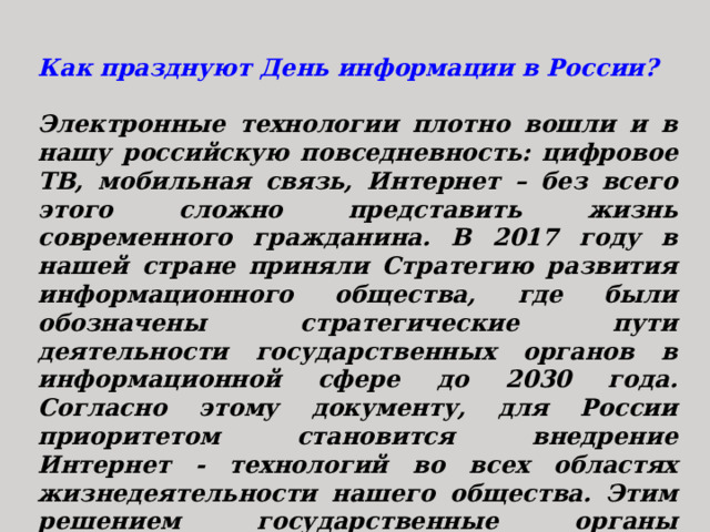 Как празднуют День информации в России?  Электронные технологии плотно вошли и в нашу российскую повседневность: цифровое ТВ, мобильная связь, Интернет – без всего этого сложно представить жизнь современного гражданина. В 2017 году в нашей стране приняли Стратегию развития информационного общества, где были обозначены стратегические пути деятельности государственных органов в информационной сфере до 2030 года. Согласно этому документу, для России приоритетом становится внедрение Интернет - технологий во всех областях жизнедеятельности нашего общества. Этим решением государственные органы подчеркнули важность создания и поддержания на самом высоком уровне информационного сообщества в России. 